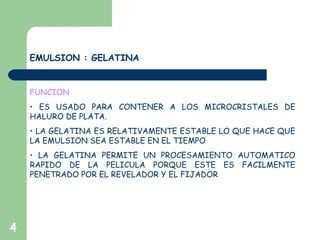 4
EMULSION : GELATINA
FUNCION
• ES USADO PARA CONTENER A LOS MICROCRISTALES DE
HALURO DE PLATA.
• LA GELATINA ES RELATIVAMENTE ESTABLE LO QUE HACE QUE
LA EMULSION SEA ESTABLE EN EL TIEMPO
• LA GELATINA PERMITE UN PROCESAMIENTO AUTOMATICO
RAPIDO DE LA PELICULA PORQUE ESTE ES FACILMENTE
PENETRADO POR EL REVELADOR Y EL FIJADOR
 