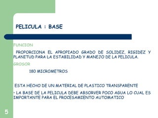 5
PELICULA : BASE
FUNCION
PROPORCIONA EL APROPIADO GRADO DE SOLIDEZ, RIGIDEZ Y
PLANITUD PARA LA ESTABILIDAD Y MANEJO DE LA PELICULA.
GROSOR
180 MICROMETROS
ESTA HECHO DE UN MATERIAL DE PLASTICO TRANSPARENTE
• LA BASE DE LA PELICULA DEBE ABSORVER POCO AGUA LO CUAL ES
IMPORTANTE PARA EL PROCESAMIENTO AUTOMATICO
 