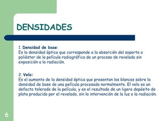 DENSIDADES
6
1. Densidad de base:
Es la densidad óptica que corresponde a la absorción del soporte o
poliéster de la película radiográfica de un proceso de revelado sin
exposición a la radiación.
2. Velo:
Es el aumento de la densidad óptica que presentan los blancos sobre la
densidad de base de una película procesada normalmente. El velo es un
defecto tolerado de la película, y es el resultado de un ligero depósito de
plata producido por el revelado, sin la intervención de la luz o la radiación.
 