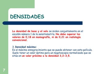 DENSIDADES
7
La densidad de base y el velo se miden conjuntamente en el
escalón número 1 de la sensitometría. No debe superar los
valores de 0,18 en mamografía, ni de 0,21 en radiología
convencional.
3. Densidad máxima:
Es el máximo ennegrecimiento que se puede obtener con esta película.
Suele tener un valor óptimo para un negatoscopio normalizado que se
sitúa en un valor próximo a la densidad 3,2-3,5.
 