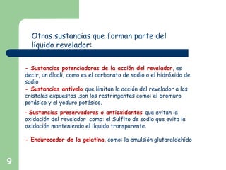 9
Otras sustancias que forman parte del
líquido revelador:
- Sustancias potenciadoras de la acción del revelador, es
decir, un álcali, como es el carbonato de sodio o el hidróxido de
sodio
- Sustancias antivelo que limitan la acción del revelador a los
cristales expuestos ,son los restringentes como: el bromuro
potásico y el yoduro potásico.
- Sustancias preservadoras o antioxidantes que evitan la
oxidación del revelador como: el Sulfito de sodio que evita la
oxidación manteniendo el líquido transparente.
- Endurecedor de la gelatina, como: la emulsión glutaraldehído
 