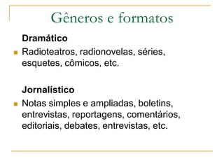 Gêneros e formatos
Dramático
 Radioteatros, radionovelas, séries,
esquetes, cômicos, etc.
Jornalístico
 Notas simples e ampliadas, boletins,
entrevistas, reportagens, comentários,
editoriais, debates, entrevistas, etc.
 