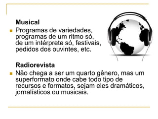 Musical
 Programas de variedades,
programas de um ritmo só,
de um intérprete só, festivais,
pedidos dos ouvintes, etc.
Radiorevista
 Não chega a ser um quarto gênero, mas um
superformato onde cabe todo tipo de
recursos e formatos, sejam eles dramáticos,
jornalísticos ou musicais.
 