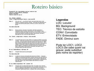 Roteiro básico
Legendas
LOC: Locutor
BG: Background
TEC: Técnico de estúdio
CONV: Convidado
ETV: Entrevistado
FADE: Diminui som
Pode ter LOC1, LOC2,
LOC3 (Se sabe quem vai
gravar, pode substituir
pelo nome do repórter)
 