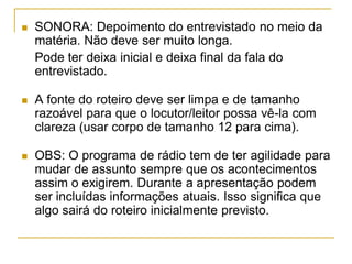  SONORA: Depoimento do entrevistado no meio da
matéria. Não deve ser muito longa.
Pode ter deixa inicial e deixa final da fala do
entrevistado.
 A fonte do roteiro deve ser limpa e de tamanho
razoável para que o locutor/leitor possa vê-la com
clareza (usar corpo de tamanho 12 para cima).
 OBS: O programa de rádio tem de ter agilidade para
mudar de assunto sempre que os acontecimentos
assim o exigirem. Durante a apresentação podem
ser incluídas informações atuais. Isso significa que
algo sairá do roteiro inicialmente previsto.
 