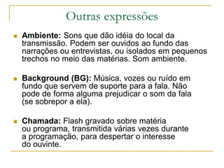 Outras expressões
 Ambiente: Sons que dão idéia do local da
transmissão. Podem ser ouvidos ao fundo das
narrações ou entrevistas, ou isolados em pequenos
trechos no meio das matérias. Som ambiente.
 Background (BG): Música, vozes ou ruído em
fundo que servem de suporte para a fala. Não
pode de forma alguma prejudicar o som da fala
(se sobrepor a ela).
 Chamada: Flash gravado sobre matéria
ou programa, transmitida várias vezes durante
a programação, para despertar o interesse
do ouvinte.
 