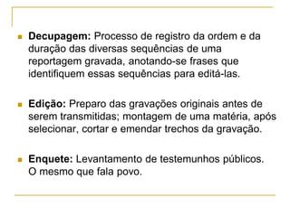  Decupagem: Processo de registro da ordem e da
duração das diversas sequências de uma
reportagem gravada, anotando-se frases que
identifiquem essas sequências para editá-las.
 Edição: Preparo das gravações originais antes de
serem transmitidas; montagem de uma matéria, após
selecionar, cortar e emendar trechos da gravação.
 Enquete: Levantamento de testemunhos públicos.
O mesmo que fala povo.
 
