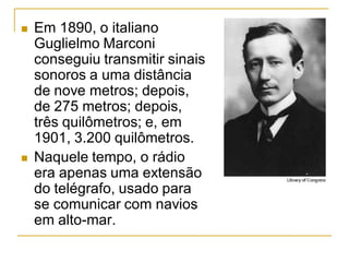  Em 1890, o italiano
Guglielmo Marconi
conseguiu transmitir sinais
sonoros a uma distância
de nove metros; depois,
de 275 metros; depois,
três quilômetros; e, em
1901, 3.200 quilômetros.
 Naquele tempo, o rádio
era apenas uma extensão
do telégrafo, usado para
se comunicar com navios
em alto-mar.
 