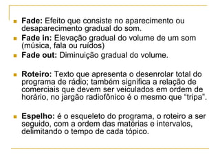  Fade: Efeito que consiste no aparecimento ou
desaparecimento gradual do som.
 Fade in: Elevação gradual do volume de um som
(música, fala ou ruídos)
 Fade out: Diminuição gradual do volume.
 Roteiro: Texto que apresenta o desenrolar total do
programa de rádio; também significa a relação de
comerciais que devem ser veiculados em ordem de
horário, no jargão radiofônico é o mesmo que “tripa”.
 Espelho: é o esqueleto do programa, o roteiro a ser
seguido, com a ordem das matérias e intervalos,
delimitando o tempo de cada tópico.
 
