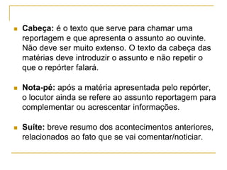  Cabeça: é o texto que serve para chamar uma
reportagem e que apresenta o assunto ao ouvinte.
Não deve ser muito extenso. O texto da cabeça das
matérias deve introduzir o assunto e não repetir o
que o repórter falará.
 Nota-pé: após a matéria apresentada pelo repórter,
o locutor ainda se refere ao assunto reportagem para
complementar ou acrescentar informações.
 Suíte: breve resumo dos acontecimentos anteriores,
relacionados ao fato que se vai comentar/noticiar.
 