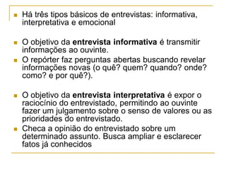  Há três tipos básicos de entrevistas: informativa,
interpretativa e emocional
 O objetivo da entrevista informativa é transmitir
informações ao ouvinte.
 O repórter faz perguntas abertas buscando revelar
informações novas (o quê? quem? quando? onde?
como? e por quê?).
 O objetivo da entrevista interpretativa é expor o
raciocínio do entrevistado, permitindo ao ouvinte
fazer um julgamento sobre o senso de valores ou as
prioridades do entrevistado.
 Checa a opinião do entrevistado sobre um
determinado assunto. Busca ampliar e esclarecer
fatos já conhecidos
 