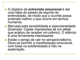  O objetivo da entrevista emocional é dar
uma idéia do estado de espírito do
entrevistado, de modo que o ouvinte possa
entender melhor o que ocorre em termos
humanos.
 Marcada pela sensibilidade e espontaneidade
(Exemplo: Captar impressões de um atleta
que acabou de receber um prêmio). O silêncio
é uma ferramenta interessante.
 Existe o perigo de cair no sensacionalismo.
Deve-se permitir a manifestação emocional,
com base na solidariedade e não na
exploração.
 