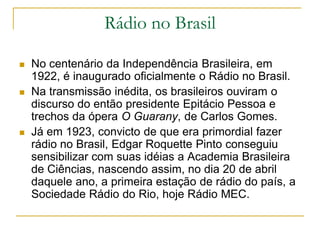 Rádio no Brasil
 No centenário da Independência Brasileira, em
1922, é inaugurado oficialmente o Rádio no Brasil.
 Na transmissão inédita, os brasileiros ouviram o
discurso do então presidente Epitácio Pessoa e
trechos da ópera O Guarany, de Carlos Gomes.
 Já em 1923, convicto de que era primordial fazer
rádio no Brasil, Edgar Roquette Pinto conseguiu
sensibilizar com suas idéias a Academia Brasileira
de Ciências, nascendo assim, no dia 20 de abril
daquele ano, a primeira estação de rádio do país, a
Sociedade Rádio do Rio, hoje Rádio MEC.
 