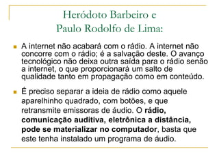 Heródoto Barbeiro e
Paulo Rodolfo de Lima:
 A internet não acabará com o rádio. A internet não
concorre com o rádio; é a salvação deste. O avanço
tecnológico não deixa outra saída para o rádio senão
a internet, o que proporcionará um salto de
qualidade tanto em propagação como em conteúdo.
 É preciso separar a ideia de rádio como aquele
aparelhinho quadrado, com botões, e que
retransmite emissoras de áudio. O rádio,
comunicação auditiva, eletrônica a distância,
pode se materializar no computador, basta que
este tenha instalado um programa de áudio.
 
