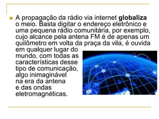  A propagação da rádio via internet globaliza
o meio. Basta digitar o endereço eletrônico e
uma pequena rádio comunitária, por exemplo,
cujo alcance pela antena FM é de apenas um
quilômetro em volta da praça da vila, é ouvida
em qualquer lugar do
mundo, com todas as
características desse
tipo de comunicação,
algo inimaginável
na era da antena
e das ondas
eletromagnéticas.
 