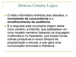Debora Cristina Lopez
 O rádio informativo enfrenta dois desafios: o
incremento da concorrência e o
envelhecimento da audiência.
 E a resposta está na própria origem deste
novo cenário: a internet, que estabelece um
novo modelo narrativo baseado na linguagem
multimídia e no hipertexto; que impõe novas
rotinas produtivas e novos tempos de
programação e escuta; e que gera uma
conversação renovada e interativa.
 