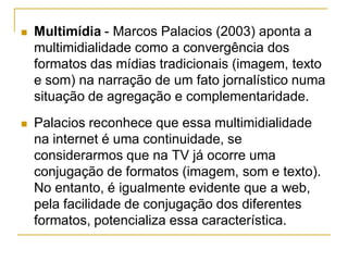  Multimídia - Marcos Palacios (2003) aponta a
multimidialidade como a convergência dos
formatos das mídias tradicionais (imagem, texto
e som) na narração de um fato jornalístico numa
situação de agregação e complementaridade.
 Palacios reconhece que essa multimidialidade
na internet é uma continuidade, se
considerarmos que na TV já ocorre uma
conjugação de formatos (imagem, som e texto).
No entanto, é igualmente evidente que a web,
pela facilidade de conjugação dos diferentes
formatos, potencializa essa característica.
 