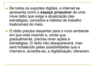  De todos os suportes digitais, a internet se
apresenta como o espaço propulsor de uma
nova rádio que exige a atualização das
estratégias, conceitos e hábitos de trabalho
tradicionais do meio.
 O rádio precisa despertar para o novo ambiente
em que está inserido e, ainda que
gradualmente, precisa rever ações e
estratégias. O rádio não desaparecerá, mas
será fortalecido pelas possibilidades que a
internet e, acredita-se, a digitalização, oferecem.
 