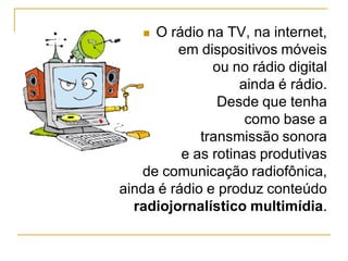  O rádio na TV, na internet,
em dispositivos móveis
ou no rádio digital
ainda é rádio.
Desde que tenha
como base a
transmissão sonora
e as rotinas produtivas
de comunicação radiofônica,
ainda é rádio e produz conteúdo
radiojornalístico multimídia.
 