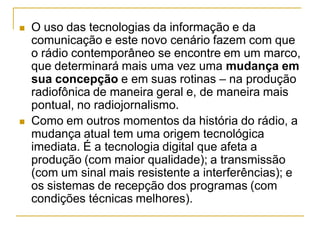  O uso das tecnologias da informação e da
comunicação e este novo cenário fazem com que
o rádio contemporâneo se encontre em um marco,
que determinará mais uma vez uma mudança em
sua concepção e em suas rotinas – na produção
radiofônica de maneira geral e, de maneira mais
pontual, no radiojornalismo.
 Como em outros momentos da história do rádio, a
mudança atual tem uma origem tecnológica
imediata. É a tecnologia digital que afeta a
produção (com maior qualidade); a transmissão
(com um sinal mais resistente a interferências); e
os sistemas de recepção dos programas (com
condições técnicas melhores).
 
