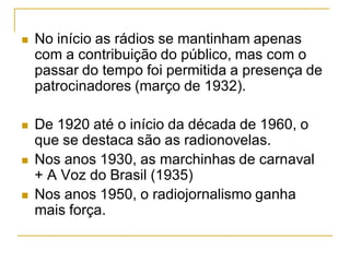  No início as rádios se mantinham apenas
com a contribuição do público, mas com o
passar do tempo foi permitida a presença de
patrocinadores (março de 1932).
 De 1920 até o início da década de 1960, o
que se destaca são as radionovelas.
 Nos anos 1930, as marchinhas de carnaval
+ A Voz do Brasil (1935)
 Nos anos 1950, o radiojornalismo ganha
mais força.
 