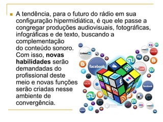  A tendência, para o futuro do rádio em sua
configuração hipermidiática, é que ele passe a
congregar produções audiovisuais, fotográficas,
infográficas e de texto, buscando a
complementação
do conteúdo sonoro.
Com isso, novas
habilidades serão
demandadas do
profissional deste
meio e novas funções
serão criadas nesse
ambiente de
convergência.
 