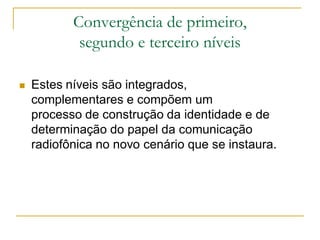 Convergência de primeiro,
segundo e terceiro níveis
 Estes níveis são integrados,
complementares e compõem um
processo de construção da identidade e de
determinação do papel da comunicação
radiofônica no novo cenário que se instaura.
 