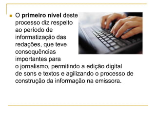  O primeiro nível deste
processo diz respeito
ao período de
informatização das
redações, que teve
consequências
importantes para
o jornalismo, permitindo a edição digital
de sons e textos e agilizando o processo de
construção da informação na emissora.
 
