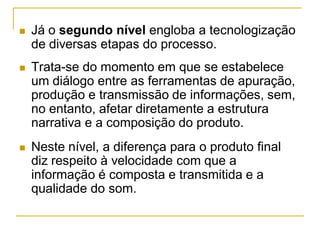 Já o segundo nível engloba a tecnologização
de diversas etapas do processo.
 Trata-se do momento em que se estabelece
um diálogo entre as ferramentas de apuração,
produção e transmissão de informações, sem,
no entanto, afetar diretamente a estrutura
narrativa e a composição do produto.
 Neste nível, a diferença para o produto final
diz respeito à velocidade com que a
informação é composta e transmitida e a
qualidade do som.
 