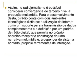  Assim, no radiojornalismo é possível
considerar convergência de terceiro nível a
produção multimídia. Para o desenvolvimento
desta, o rádio conta com dois ambientes
tecnológicos distintos: a utilização da internet
como um suporte para a transmissão de dados
complementares e a definição por um padrão
de rádio digital, que permita no próprio
aparelho receptor a construção de uma
narrativa multimídia e, a depender do sistema
adotado, propicie ferramentas de interação.
 