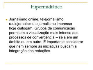 Hipermidiático
 Jornalismo online, telejornalismo,
radiojornalismo e jornalismo impresso
hoje dialogam. Grupos de comunicação
permitem a visualização mais intensa dos
processos de convergência – seja em um
âmbito ou em outro. É importante considerar
que nem sempre as iniciativas buscam a
integração das redações.
 