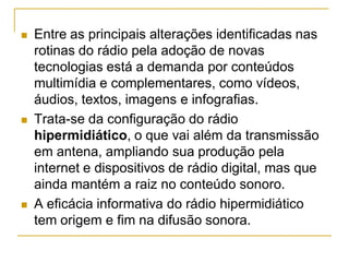  Entre as principais alterações identificadas nas
rotinas do rádio pela adoção de novas
tecnologias está a demanda por conteúdos
multimídia e complementares, como vídeos,
áudios, textos, imagens e infografias.
 Trata-se da configuração do rádio
hipermidiático, o que vai além da transmissão
em antena, ampliando sua produção pela
internet e dispositivos de rádio digital, mas que
ainda mantém a raiz no conteúdo sonoro.
 A eficácia informativa do rádio hipermidiático
tem origem e fim na difusão sonora.
 