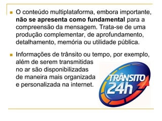  O conteúdo multiplataforma, embora importante,
não se apresenta como fundamental para a
compreensão da mensagem. Trata-se de uma
produção complementar, de aprofundamento,
detalhamento, memória ou utilidade pública.
 Informações de trânsito ou tempo, por exemplo,
além de serem transmitidas
no ar são disponibilizadas
de maneira mais organizada
e personalizada na internet.
 