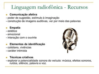 Linguagem radiofônica - Recursos
 Comunicação afetiva
- poder de sugestão, estímulo à imaginação
- construção de imagens auditivas, ver por meio das palavras
 Empatia
- estético
- emocional
- interação com o ouvinte
 Elementos de identificação
- cotidiano, vivências
- caráter intimista
 Técnicas criativas
- explorar a potencialidade sonora do veículo: música, efeitos sonoros,
ruídos, silêncio, palavra e voz.
 