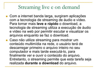 Streaming live e on demand
 Com a internet banda larga, surgiram aplicações
com a tecnologia de streaming de áudio e vídeo.
Para tornar mais leve e rápido o download, a
tecnologia de streaming utiliza a execução de áudio
e vídeo na web por permitir escutar e visualizar os
arquivos enquanto se faz o download.
 Caso não utilize streaming para mostrar um
conteúdo multimídia na rede, o usuário terá de
descarregar primeiro o arquivo inteiro no seu
computador e mais tarde executá-lo, para
finalmente ver e ouvir o conteúdo do arquivo.
Entretanto, o streaming permite que esta tarefa seja
realizada durante o download do arquivo.
 