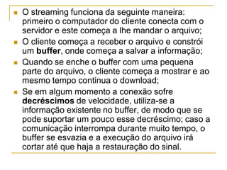  O streaming funciona da seguinte maneira:
primeiro o computador do cliente conecta com o
servidor e este começa a lhe mandar o arquivo;
 O cliente começa a receber o arquivo e constrói
um buffer, onde começa a salvar a informação;
 Quando se enche o buffer com uma pequena
parte do arquivo, o cliente começa a mostrar e ao
mesmo tempo continua o download;
 Se em algum momento a conexão sofre
decréscimos de velocidade, utiliza-se a
informação existente no buffer, de modo que se
pode suportar um pouco esse decréscimo; caso a
comunicação interrompa durante muito tempo, o
buffer se esvazia e a execução do arquivo irá
cortar até que haja a restauração do sinal.
 