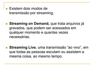  Existem dois modos de
transmissão por streaming.
 Streaming on Demand, que trata arquivos já
gravados, que podem ser acessados em
qualquer momento e quantas vezes
necessárias.
 Streaming Live, uma transmissão “ao vivo”, em
que todas as pessoas escutam ou assistem a
mesma coisa, ao mesmo tempo.
 