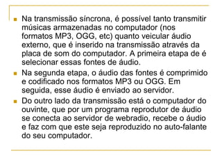 Na transmissão síncrona, é possível tanto transmitir
músicas armazenadas no computador (nos
formatos MP3, OGG, etc) quanto veicular áudio
externo, que é inserido na transmissão através da
placa de som do computador. A primeira etapa de é
selecionar essas fontes de áudio.
 Na segunda etapa, o áudio das fontes é comprimido
e codificado nos formatos MP3 ou OGG. Em
seguida, esse áudio é enviado ao servidor.
 Do outro lado da transmissão está o computador do
ouvinte, que por um programa reprodutor de áudio
se conecta ao servidor de webradio, recebe o áudio
e faz com que este seja reproduzido no auto-falante
do seu computador.
 