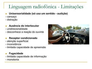 Linguagem radiofônica - Limitações
 Unisensorialidade (só usa um sentido - audição)
- cansaço
- distração
 Ausência do interlocutor
- unidirecionalidade
- desconhece a reação do ouvinte
 Receptor condicionado
- atenção superficial
- inconstância
- limitada capacidade de apreensão
 Fugacidade
- limitada capacidade de informação
- monotonia
 