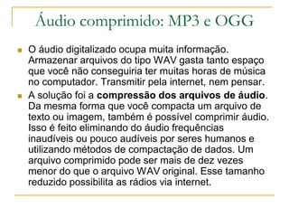 Áudio comprimido: MP3 e OGG
 O áudio digitalizado ocupa muita informação.
Armazenar arquivos do tipo WAV gasta tanto espaço
que você não conseguiria ter muitas horas de música
no computador. Transmitir pela internet, nem pensar.
 A solução foi a compressão dos arquivos de áudio.
Da mesma forma que você compacta um arquivo de
texto ou imagem, também é possível comprimir áudio.
Isso é feito eliminando do áudio frequências
inaudíveis ou pouco audíveis por seres humanos e
utilizando métodos de compactação de dados. Um
arquivo comprimido pode ser mais de dez vezes
menor do que o arquivo WAV original. Esse tamanho
reduzido possibilita as rádios via internet.
 