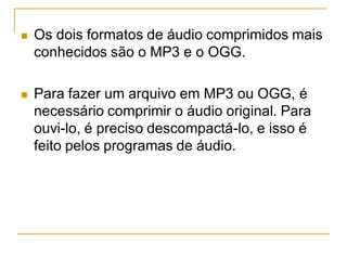  Os dois formatos de áudio comprimidos mais
conhecidos são o MP3 e o OGG.
 Para fazer um arquivo em MP3 ou OGG, é
necessário comprimir o áudio original. Para
ouvi-lo, é preciso descompactá-lo, e isso é
feito pelos programas de áudio.
 