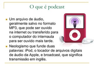 O que é podcast
 Um arquivo de áudio,
geralmente salvo no formato
MP3, que pode ser ouvido
na internet ou transferido para
o computador do internauta
para ser ouvido mais tarde.
 Neologismo que funde duas
palavras: iPod, o tocador de arquivos digitais
de áudio da Apple, e broadcast, que significa
transmissão em inglês.
 