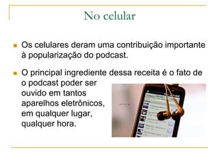 No celular
 Os celulares deram uma contribuição importante
à popularização do podcast.
 O principal ingrediente dessa receita é o fato de
o podcast poder ser
ouvido em tantos
aparelhos eletrônicos,
em qualquer lugar,
qualquer hora.
 