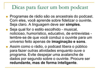 Dicas para fazer um bom podcast
 Programas de rádio são os ancestrais do podcast.
Com eles, você aprende sobre fidelizar o ouvinte.
Seja claro. A linguagem deve ser simples.
 Seja qual for o estilo escolhido - musical,
noticioso, humorístico, educativo, de entrevistas -
lembre-se de que você conduz o ouvinte para um
universo feito apenas de imaginação e sons.
 Assim como o rádio, o podcast libera o público
para fazer outras atividades enquanto ouve o
programa. Evite despejar uma avalanche de
dados por segundo sobre o ouvinte. Procure ser
redundante, mas de forma inteligente.
 