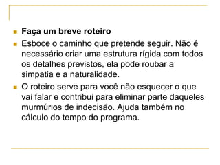  Faça um breve roteiro
 Esboce o caminho que pretende seguir. Não é
necessário criar uma estrutura rígida com todos
os detalhes previstos, ela pode roubar a
simpatia e a naturalidade.
 O roteiro serve para você não esquecer o que
vai falar e contribui para eliminar parte daqueles
murmúrios de indecisão. Ajuda também no
cálculo do tempo do programa.
 