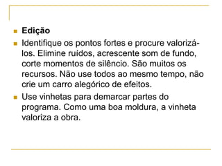  Edição
 Identifique os pontos fortes e procure valorizá-
los. Elimine ruídos, acrescente som de fundo,
corte momentos de silêncio. São muitos os
recursos. Não use todos ao mesmo tempo, não
crie um carro alegórico de efeitos.
 Use vinhetas para demarcar partes do
programa. Como uma boa moldura, a vinheta
valoriza a obra.
 