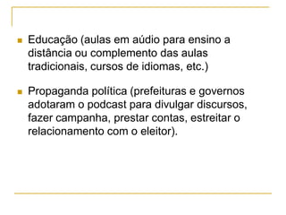 Educação (aulas em aúdio para ensino a
distância ou complemento das aulas
tradicionais, cursos de idiomas, etc.)
 Propaganda política (prefeituras e governos
adotaram o podcast para divulgar discursos,
fazer campanha, prestar contas, estreitar o
relacionamento com o eleitor).
 