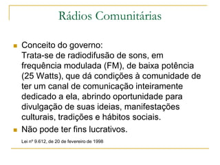 Rádios Comunitárias
 Conceito do governo:
Trata-se de radiodifusão de sons, em
frequência modulada (FM), de baixa potência
(25 Watts), que dá condições à comunidade de
ter um canal de comunicação inteiramente
dedicado a ela, abrindo oportunidade para
divulgação de suas ideias, manifestações
culturais, tradições e hábitos sociais.
 Não pode ter fins lucrativos.
Lei nº 9.612, de 20 de fevereiro de 1998
 