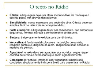 O texto no Rádio
 Nitidez: a linguagem deve ser clara, inconfundível de modo que o
ouvinte possa ver através das palavras.
 Simplicidade: nunca escreva o que você não diria. O texto deve ser
simples, fácil de falar e de ser compreendido.
 Forte e incisiva: a linguagem dever ser convincente, que demonstre
segurança, firmeza, clareza e conhecimento do assunto.
 Síntese: é rigorosamente exigida para dar dinâmica.
 Invocativa: é fundamental colocar-se na posição do ouvinte,
reagindo como ele, dirigindo-se a ele, imaginando seus anseios e
maneira de pensar.
 Agradável: o texto deve ser agradável aos ouvidos, o que requer
escolha de termos e expressões que soem agradavelmente.
 Coloquial: ser natural, informal, usar linguagem simples são
condições absolutamente indispensáveis para quem fala no Rádio.
 