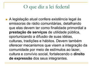 O que diz a lei federal
 A legislação atual confere existência legal às
emissoras de rádio comunitárias, detalhando
que elas devem ter como finalidade primordial a
prestação de serviços de utilidade pública,
oportunizando a difusão de suas idéias,
culturas, tradições e hábitos. Devem também
oferecer mecanismos que visem a integração da
comunidade por meio de estímulos ao lazer,
cultura e convívio social, fortalecendo o direito
de expressão dos seus integrantes.
 